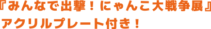『みんなで出撃！ にゃんこ大戦争展』 アクリルプレート付き！